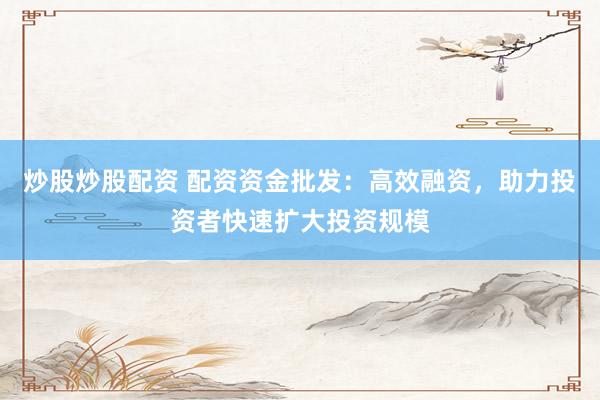 炒股炒股配资 配资资金批发：高效融资，助力投资者快速扩大投资规模