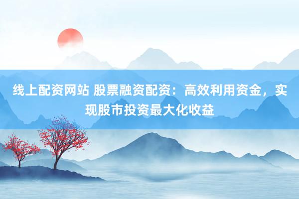 线上配资网站 股票融资配资：高效利用资金，实现股市投资最大化收益