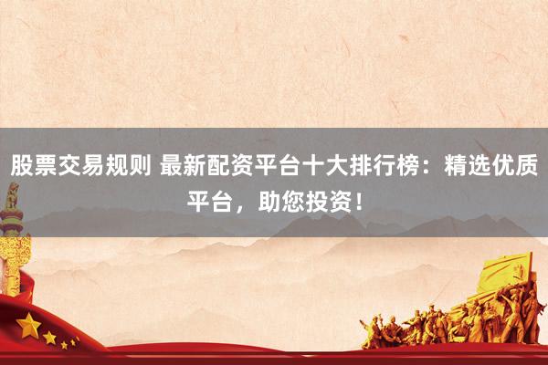 股票交易规则 最新配资平台十大排行榜：精选优质平台，助您投资！