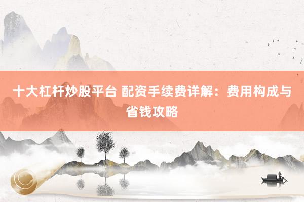 十大杠杆炒股平台 配资手续费详解：费用构成与省钱攻略