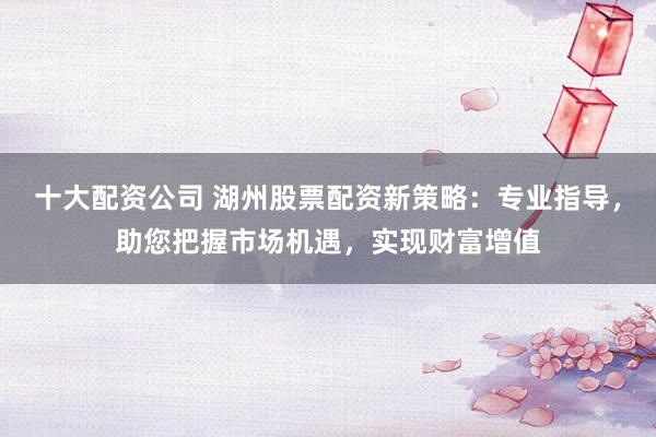 十大配资公司 湖州股票配资新策略：专业指导，助您把握市场机遇，实现财富增值