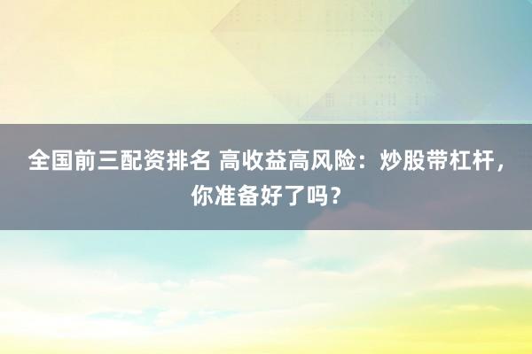 全国前三配资排名 高收益高风险：炒股带杠杆，你准备好了吗？