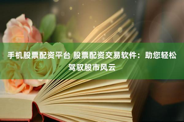手机股票配资平台 股票配资交易软件：助您轻松驾驭股市风云