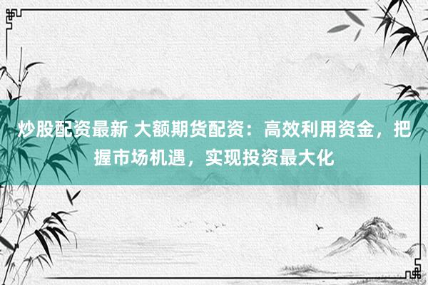 炒股配资最新 大额期货配资：高效利用资金，把握市场机遇，实现投资最大化
