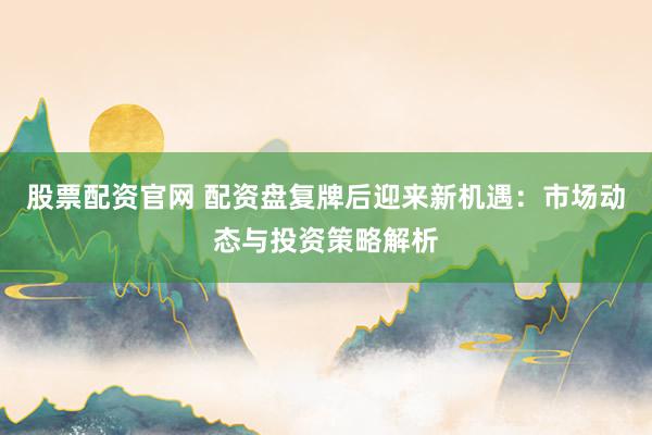 股票配资官网 配资盘复牌后迎来新机遇：市场动态与投资策略解析