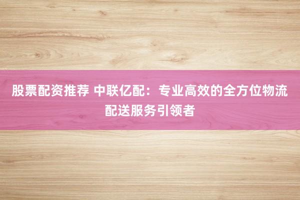股票配资推荐 中联亿配：专业高效的全方位物流配送服务引领者