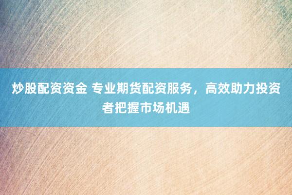 炒股配资资金 专业期货配资服务，高效助力投资者把握市场机遇