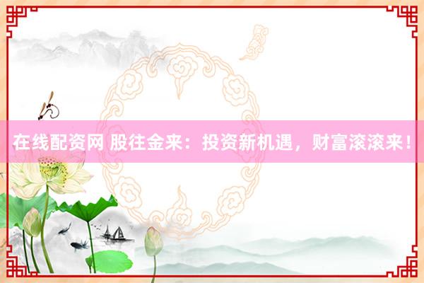在线配资网 股往金来：投资新机遇，财富滚滚来！