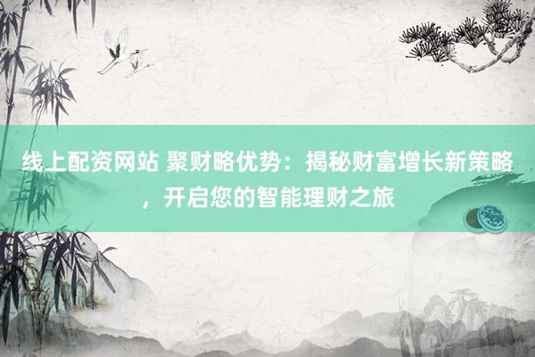 线上配资网站 聚财略优势：揭秘财富增长新策略，开启您的智能理财之旅