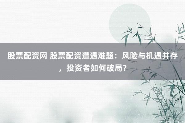 股票配资网 股票配资遭遇难题：风险与机遇并存，投资者如何破局？