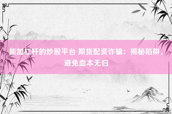 能加杠杆的炒股平台 期货配资诈骗：揭秘陷阱，避免血本无归