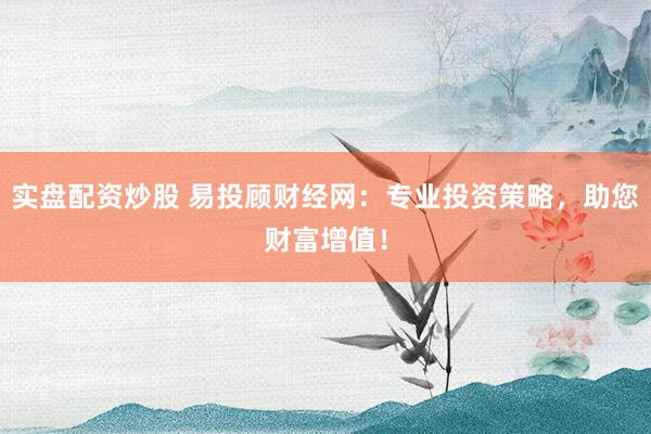 实盘配资炒股 易投顾财经网：专业投资策略，助您财富增值！