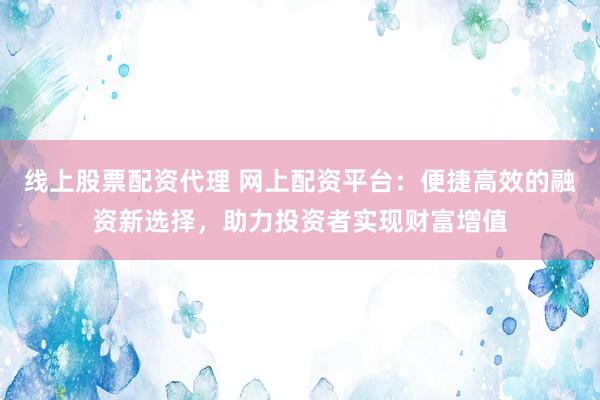 线上股票配资代理 网上配资平台：便捷高效的融资新选择，助力投资者实现财富增值