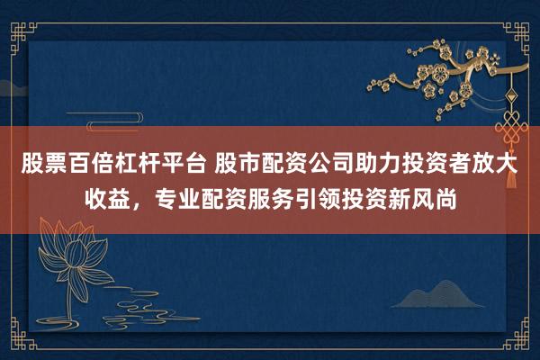 股票百倍杠杆平台 股市配资公司助力投资者放大收益，专业配资服务引领投资新风尚