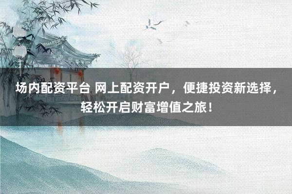 场内配资平台 网上配资开户，便捷投资新选择，轻松开启财富增值之旅！