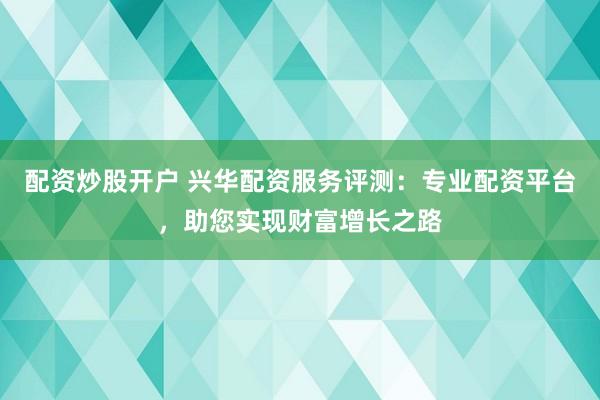 配资炒股开户 兴华配资服务评测：专业配资平台，助您实现财富增长之路