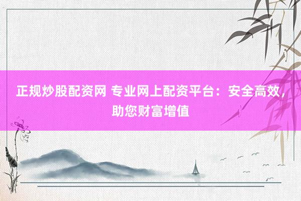 正规炒股配资网 专业网上配资平台：安全高效，助您财富增值
