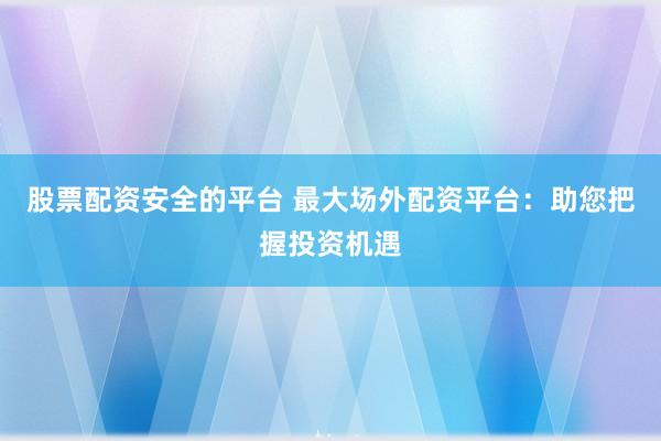 股票配资安全的平台 最大场外配资平台：助您把握投资机遇