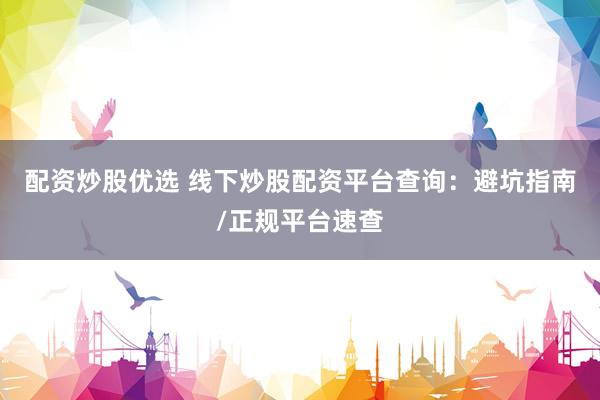 配资炒股优选 线下炒股配资平台查询：避坑指南/正规平台速查