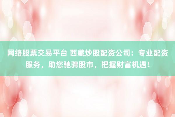 网络股票交易平台 西藏炒股配资公司：专业配资服务，助您驰骋股市，把握财富机遇！