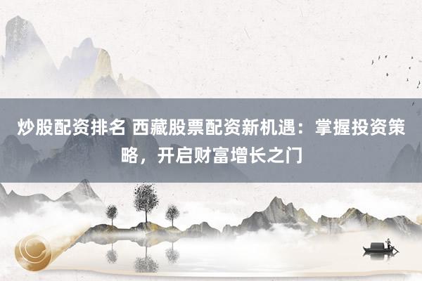 炒股配资排名 西藏股票配资新机遇：掌握投资策略，开启财富增长之门