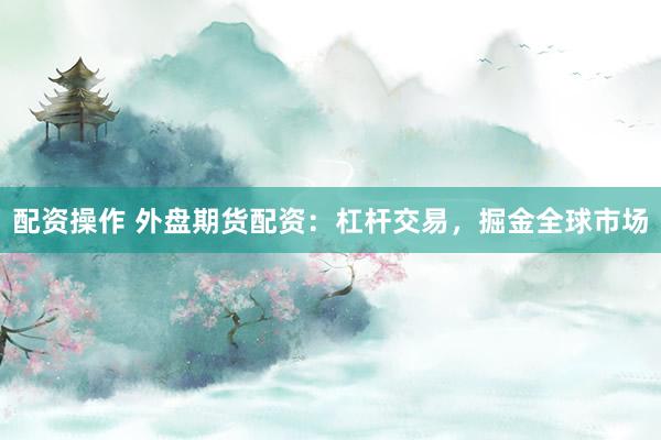 配资操作 外盘期货配资：杠杆交易，掘金全球市场