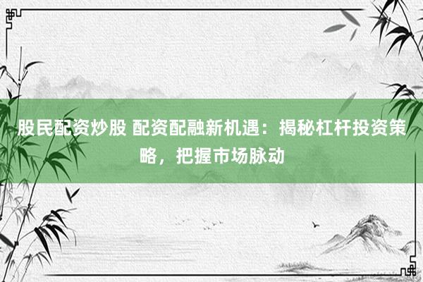 股民配资炒股 配资配融新机遇：揭秘杠杆投资策略，把握市场脉动