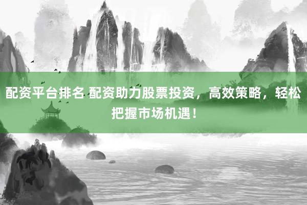 配资平台排名 配资助力股票投资，高效策略，轻松把握市场机遇！