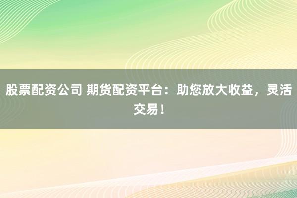 股票配资公司 期货配资平台：助您放大收益，灵活交易！