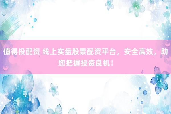 值得投配资 线上实盘股票配资平台，安全高效，助您把握投资良机！