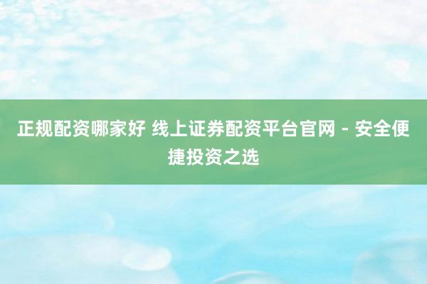 正规配资哪家好 线上证券配资平台官网 - 安全便捷投资之选