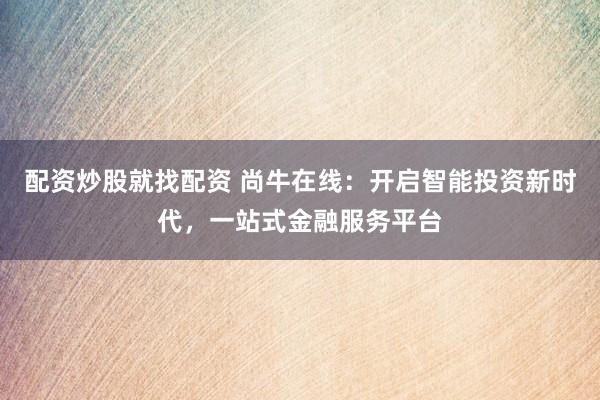配资炒股就找配资 尚牛在线：开启智能投资新时代，一站式金融服务平台