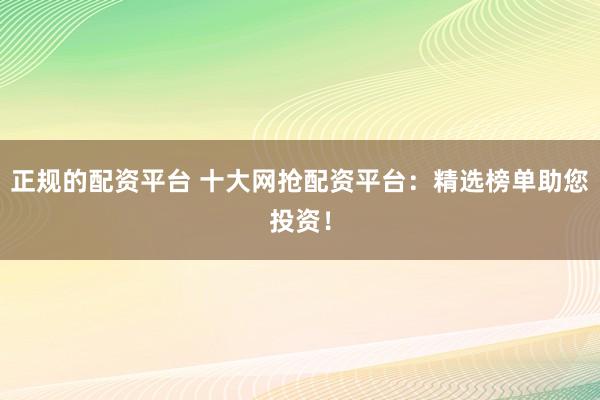 正规的配资平台 十大网抢配资平台：精选榜单助您投资！