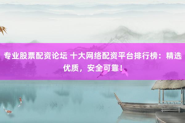 专业股票配资论坛 十大网络配资平台排行榜：精选优质，安全可靠！