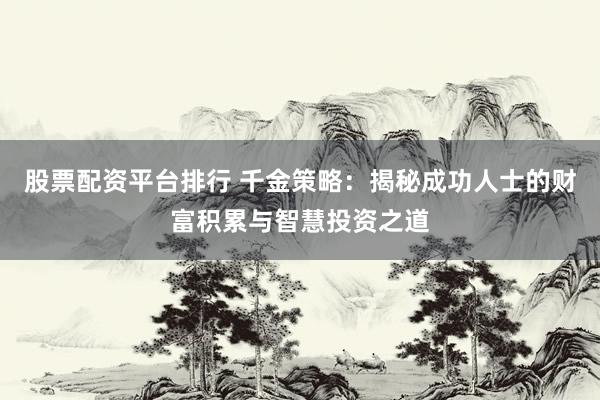 股票配资平台排行 千金策略：揭秘成功人士的财富积累与智慧投资之道