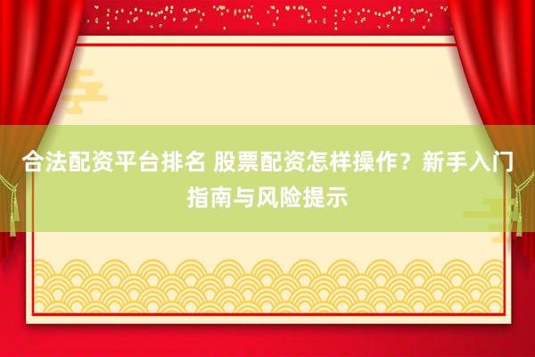 合法配资平台排名 股票配资怎样操作？新手入门指南与风险提示