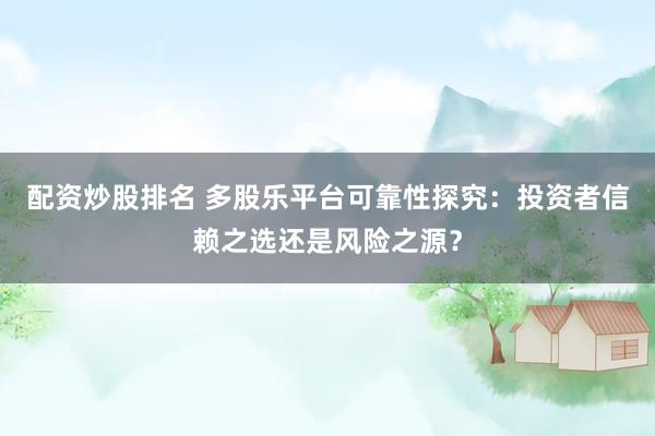 配资炒股排名 多股乐平台可靠性探究：投资者信赖之选还是风险之源？