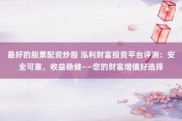 最好的股票配资炒股 泓利财富投资平台评测：安全可靠，收益稳健——您的财富增值好选择