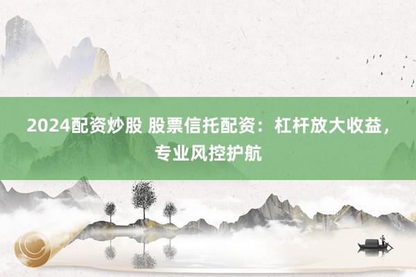 2024配资炒股 股票信托配资：杠杆放大收益，专业风控护航