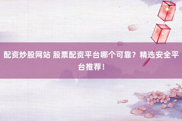 配资炒股网站 股票配资平台哪个可靠？精选安全平台推荐！