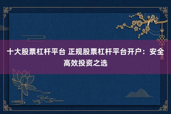 十大股票杠杆平台 正规股票杠杆平台开户：安全高效投资之选