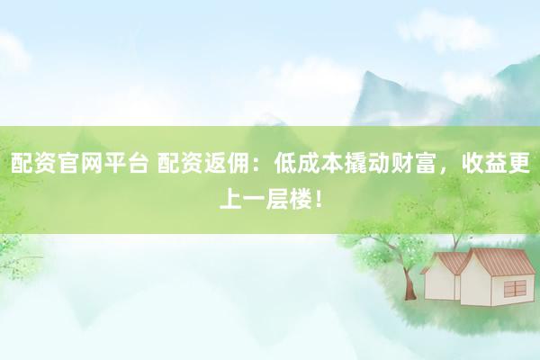 配资官网平台 配资返佣：低成本撬动财富，收益更上一层楼！