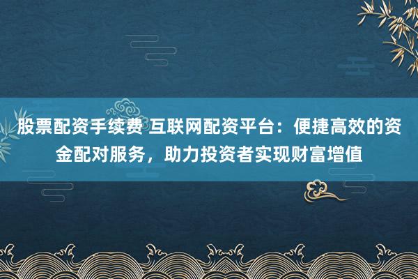 股票配资手续费 互联网配资平台：便捷高效的资金配对服务，助力投资者实现财富增值