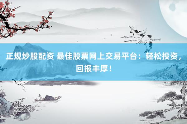 正规炒股配资 最佳股票网上交易平台：轻松投资，回报丰厚！