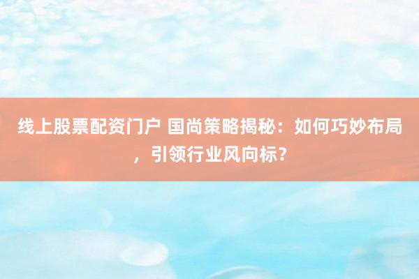 线上股票配资门户 国尚策略揭秘：如何巧妙布局，引领行业风向标？