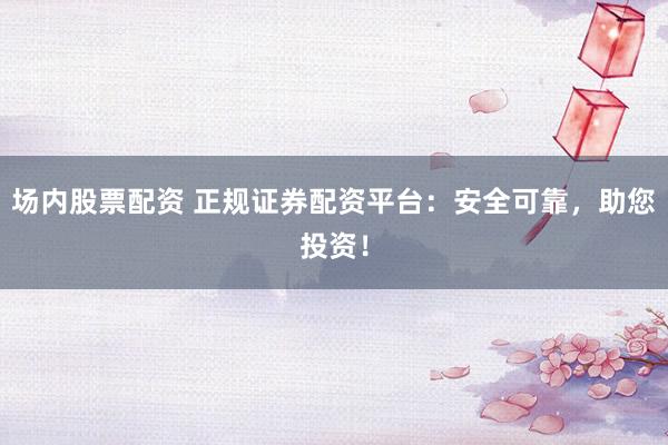 场内股票配资 正规证券配资平台：安全可靠，助您投资！