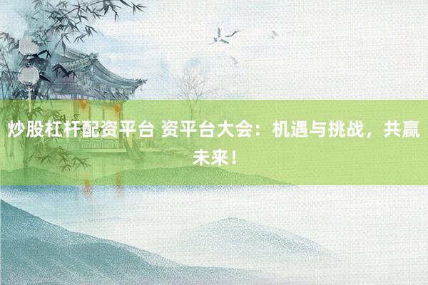 炒股杠杆配资平台 资平台大会：机遇与挑战，共赢未来！