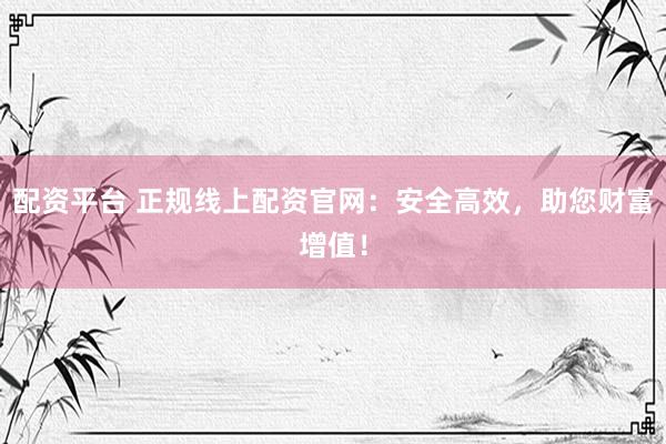 配资平台 正规线上配资官网：安全高效，助您财富增值！