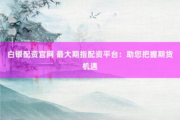 白银配资官网 最大期指配资平台：助您把握期货机遇