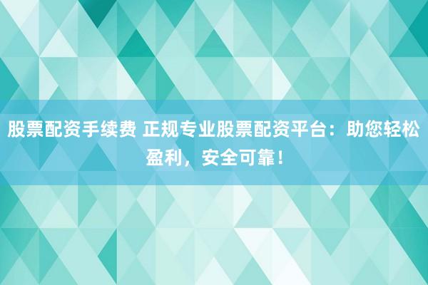 股票配资手续费 正规专业股票配资平台：助您轻松盈利，安全可靠！